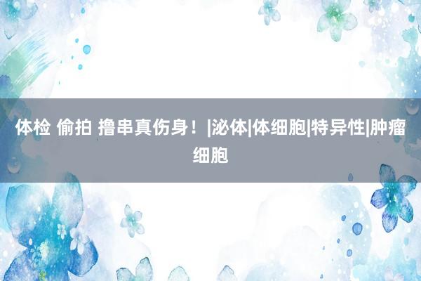 体检 偷拍 撸串真伤身！|泌体|体细胞|特异性|肿瘤细胞