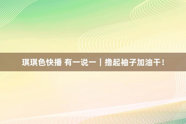 琪琪色快播 有一说一｜撸起袖子加油干！