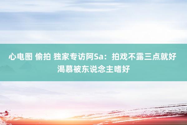心电图 偷拍 独家专访阿Sa:拍戏不露三点就好 渴慕被东说念主嗜好
