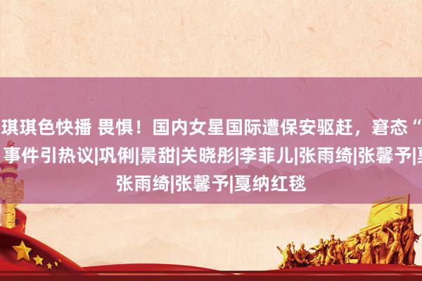 琪琪色快播 畏惧！国内女星国际遭保安驱赶，窘态“吸奶器”事件引热议|巩俐|景甜|关晓彤|李菲儿|张雨绮|张馨予|戛纳红毯