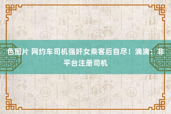 色图片 网约车司机强奸女乘客后自尽！滴滴：非平台注册司机