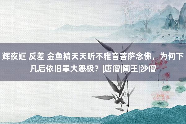 辉夜姬 反差 金鱼精天天听不雅音菩萨念佛，为何下凡后依旧罪大恶极？|唐僧|阎王|沙僧