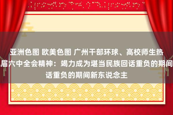 亚洲色图 欧美色图 广州干部环球、高校师生热议党的十九届六中全会精神：竭力成为堪当民族回话重负的期间新东说念主