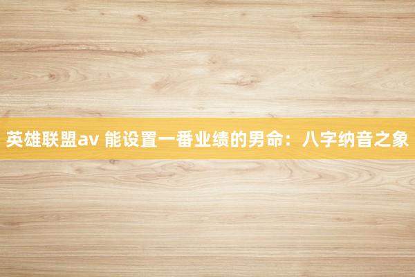 英雄联盟av 能设置一番业绩的男命：八字纳音之象