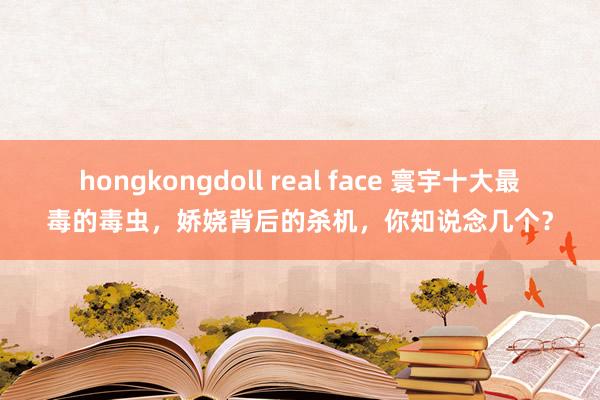 hongkongdoll real face 寰宇十大最毒的毒虫，娇娆背后的杀机，你知说念几个？
