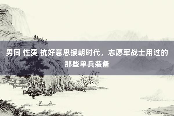 男同 性愛 抗好意思援朝时代，志愿军战士用过的那些单兵装备