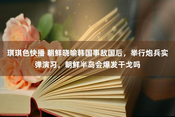琪琪色快播 朝鲜晓喻韩国事敌国后，举行炮兵实弹演习，朝鲜半岛会爆发干戈吗