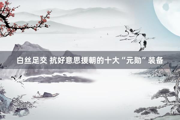 白丝足交 抗好意思援朝的十大“元勋”装备