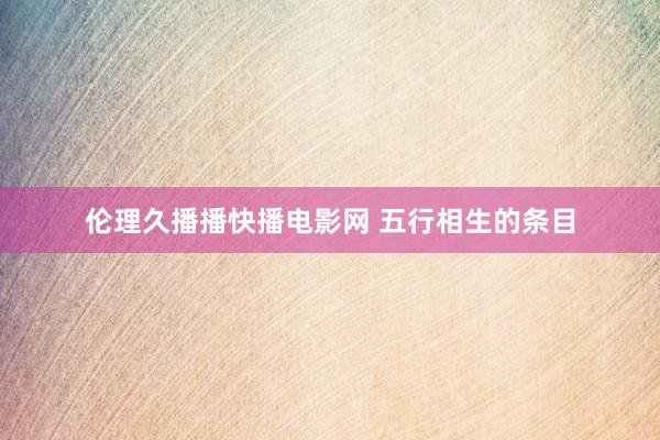 伦理久播播快播电影网 五行相生的条目
