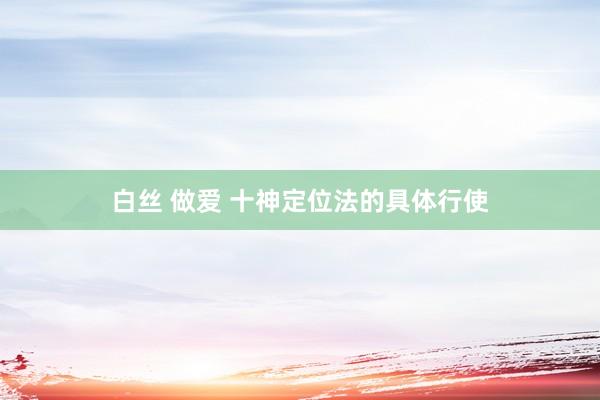 白丝 做爱 十神定位法的具体行使