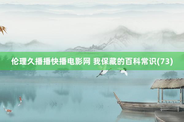 伦理久播播快播电影网 我保藏的百科常识(73)