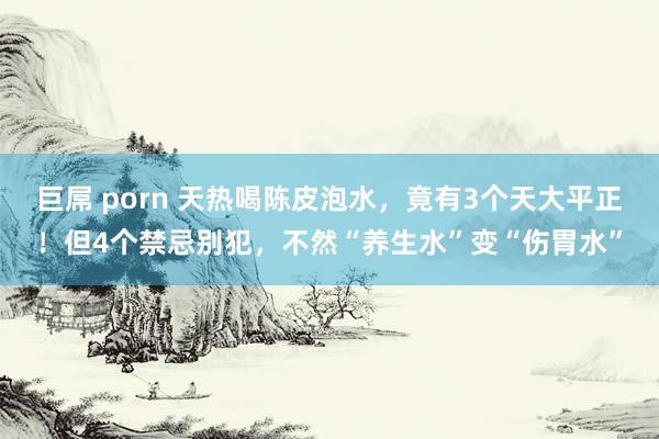 巨屌 porn 天热喝陈皮泡水，竟有3个天大平正！但4个禁忌别犯，不然“养生水”变“伤胃水”