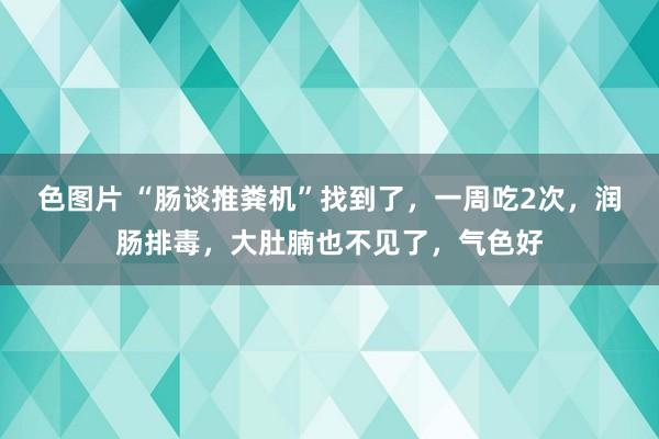 色图片 “肠谈推粪机”找到了，一周吃2次，润肠排毒，大肚腩也不见了，气色好