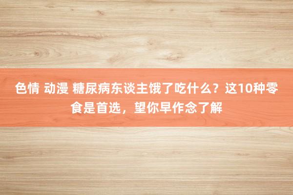色情 动漫 糖尿病东谈主饿了吃什么？这10种零食是首选，望你早作念了解
