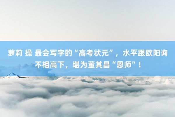 萝莉 操 最会写字的“高考状元”，水平跟欧阳询不相高下，堪为董其昌“恩师”！