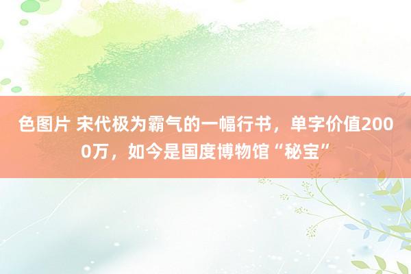 色图片 宋代极为霸气的一幅行书，单字价值2000万，如今是国度博物馆“秘宝”