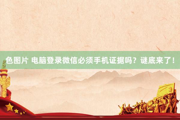 色图片 电脑登录微信必须手机证据吗？谜底来了！