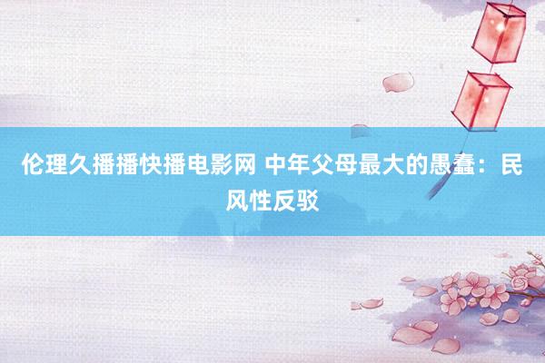 伦理久播播快播电影网 中年父母最大的愚蠢：民风性反驳