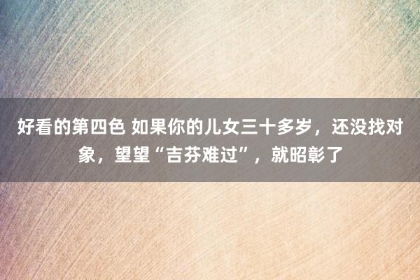 好看的第四色 如果你的儿女三十多岁，还没找对象，望望“吉芬难过”，就昭彰了