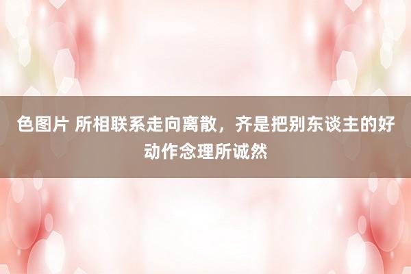 色图片 所相联系走向离散,齐是把别东谈主的好动作念理所诚然