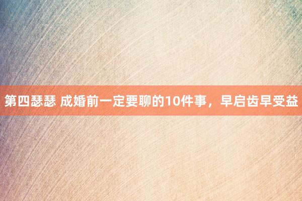 第四瑟瑟 成婚前一定要聊的10件事，早启齿早受益