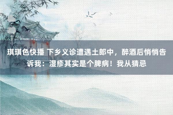 琪琪色快播 下乡义诊遭遇土郎中,醉酒后悄悄告诉我:湿疹其实是个脾病!我从猜忌