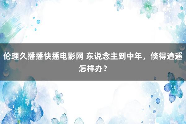 伦理久播播快播电影网 东说念主到中年，倏得逍遥怎样办？