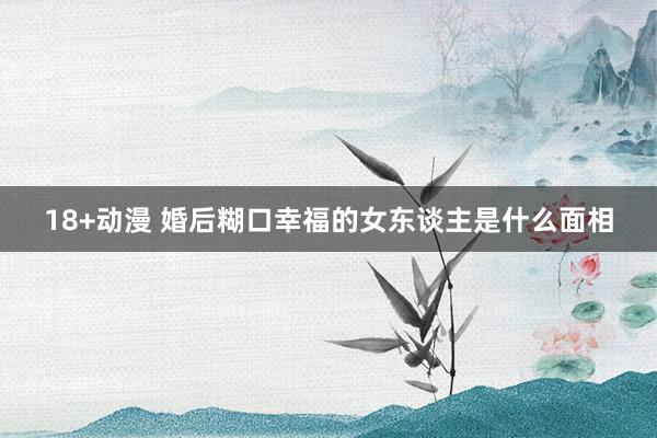 18+动漫 婚后糊口幸福的女东谈主是什么面相