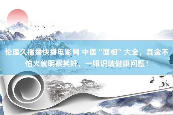 伦理久播播快播电影网 中医“面相”大全，真金不怕火就明察其奸，一眼识破健康问题！