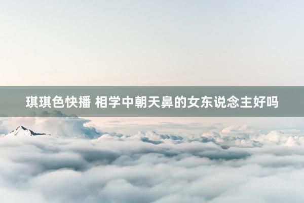 琪琪色快播 相学中朝天鼻的女东说念主好吗