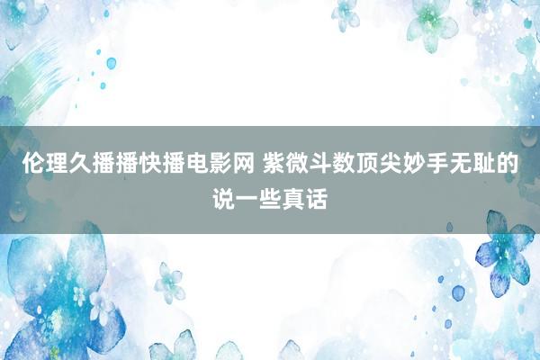 伦理久播播快播电影网 紫微斗数顶尖妙手无耻的说一些真话