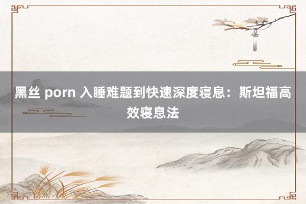 黑丝 porn 入睡难题到快速深度寝息：斯坦福高效寝息法