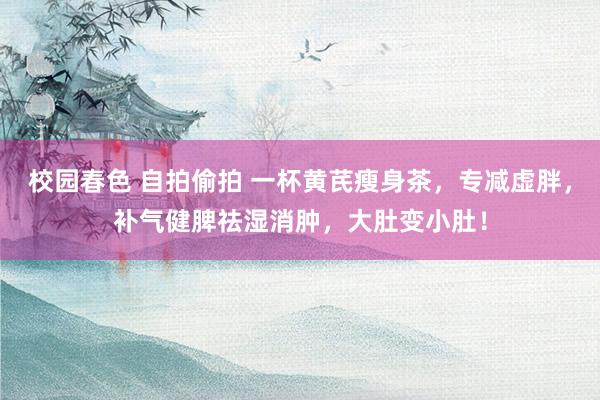 校园春色 自拍偷拍 一杯黄芪瘦身茶，专减虚胖，补气健脾祛湿消肿，大肚变小肚！