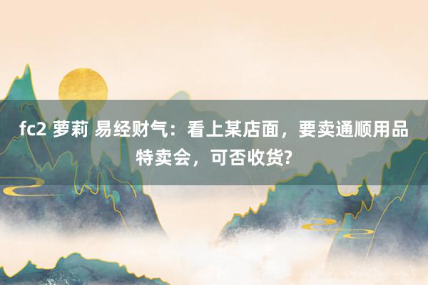 fc2 萝莉 易经财气：看上某店面，要卖通顺用品特卖会，可否收货?