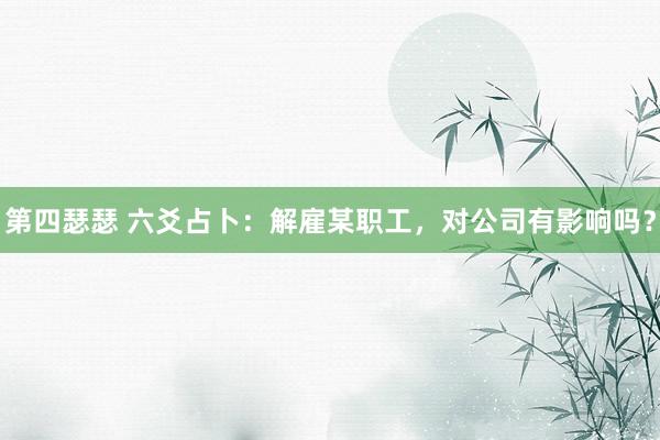 第四瑟瑟 六爻占卜：解雇某职工，对公司有影响吗？