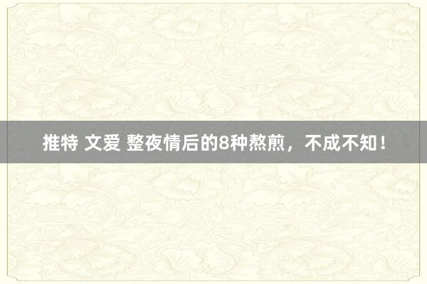 推特 文爱 整夜情后的8种熬煎，不成不知！