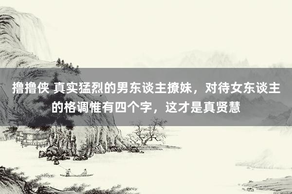 撸撸侠 真实猛烈的男东谈主撩妹，对待女东谈主的格调惟有四个字，这才是真贤慧