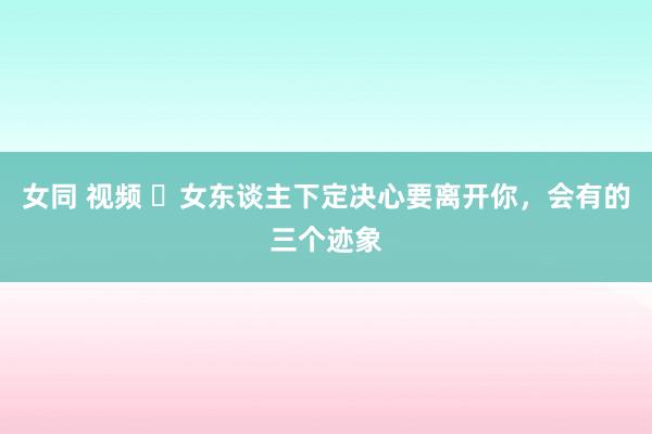 女同 视频 ​女东谈主下定决心要离开你，会有的三个迹象