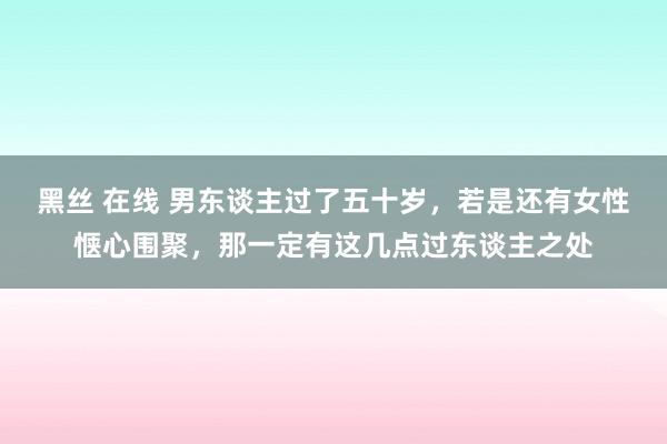 黑丝 在线 男东谈主过了五十岁，若是还有女性惬心围聚，那一定有这几点过东谈主之处