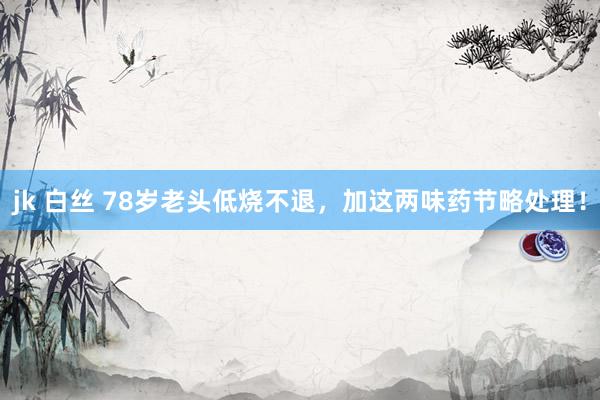 jk 白丝 78岁老头低烧不退，加这两味药节略处理！