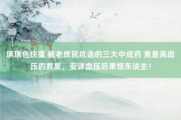 琪琪色快播 被老庶民坑诰的三大中成药 竟是高血压的救星，安详血压后果惊东谈主！