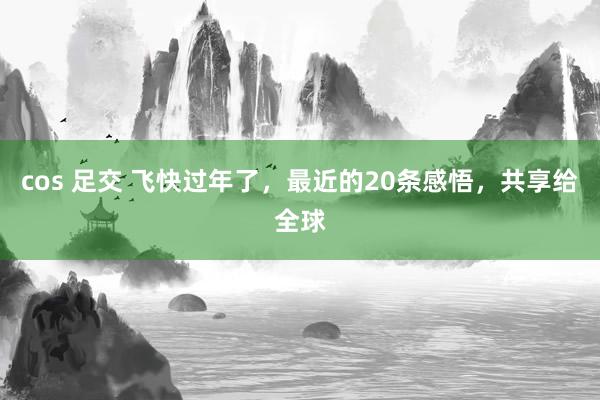 cos 足交 飞快过年了，最近的20条感悟，共享给全球