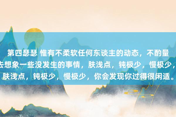 第四瑟瑟 惟有不柔软任何东谈主的动态，不酌量任何东谈主的目的，不去想象一些没发生的事情，肤浅点，钝极少，慢极少，你会发现你过得很闲适。