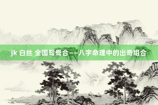 jk 白丝 全国鸳鸯合——八字命理中的出奇组合