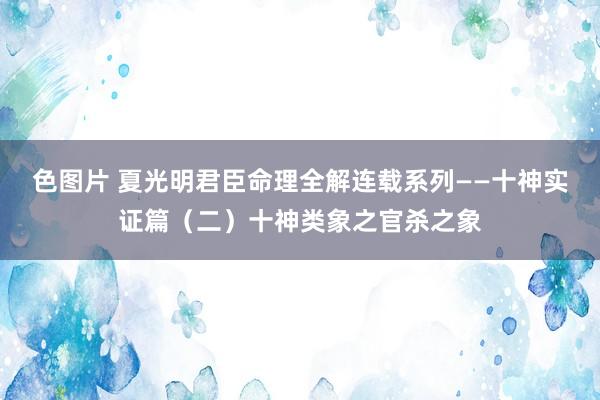 色图片 夏光明君臣命理全解连载系列——十神实证篇（二）十神类象之官杀之象