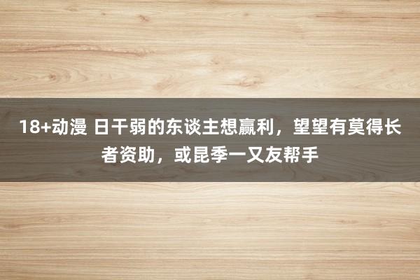 18+动漫 日干弱的东谈主想赢利，望望有莫得长者资助，或昆季一又友帮手
