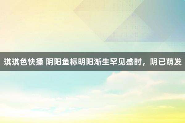 琪琪色快播 阴阳鱼标明阳渐生罕见盛时，阴已萌发