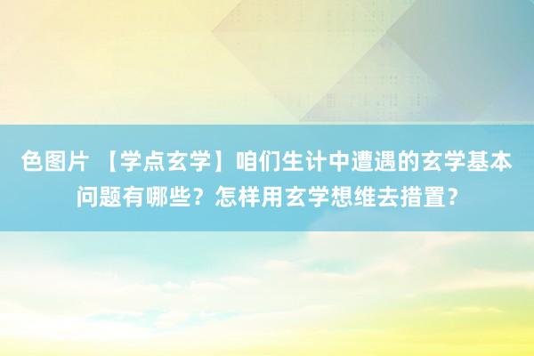 色图片 【学点玄学】咱们生计中遭遇的玄学基本问题有哪些？怎样用玄学想维去措置？